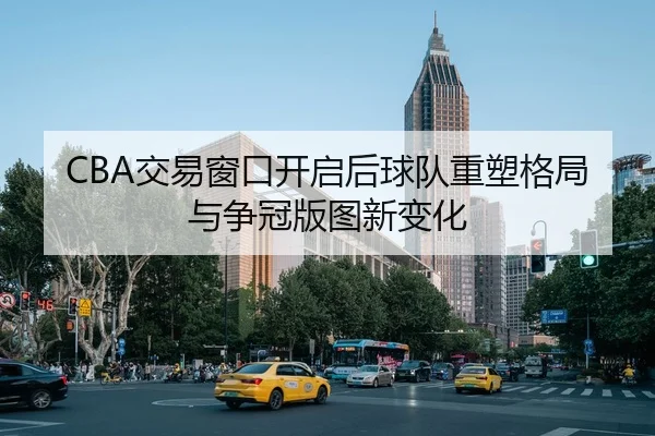 CBA交易窗口开启后球队重塑格局与争冠版图新变化