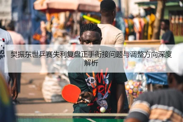 樊振东世乒赛失利复盘正手衔接问题与调整方向深度解析