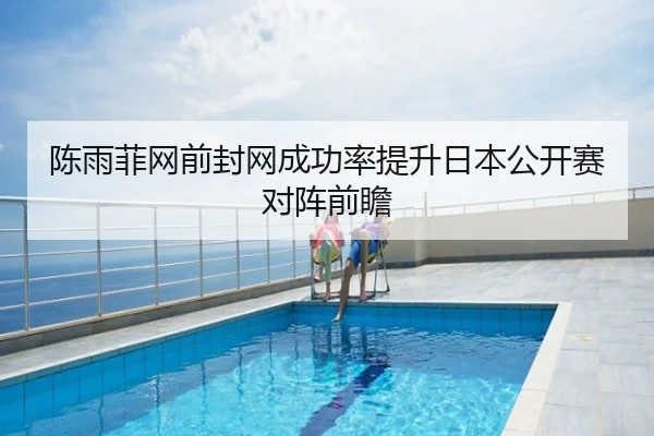 陈雨菲网前封网成功率提升日本公开赛对阵前瞻