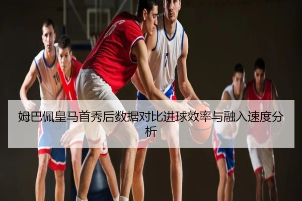 姆巴佩皇马首秀后数据对比进球效率与融入速度分析