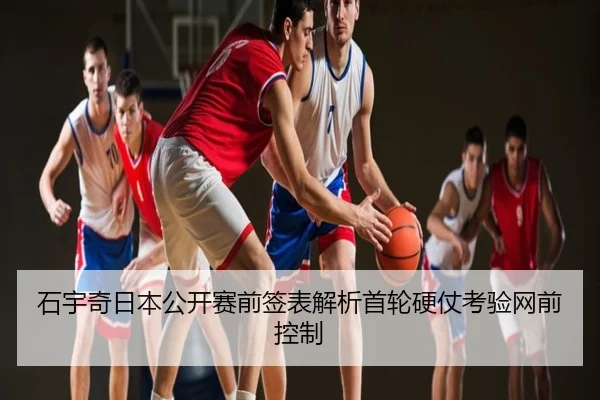 石宇奇日本公开赛前签表解析首轮硬仗考验网前控制