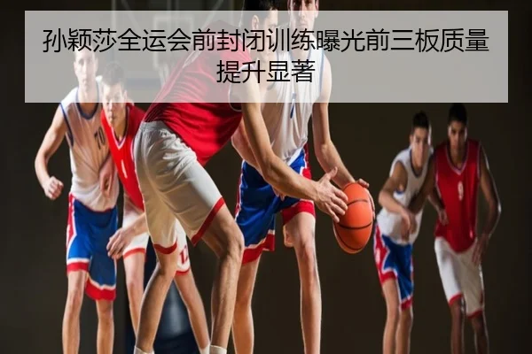 孙颖莎全运会前封闭训练曝光前三板质量提升显著