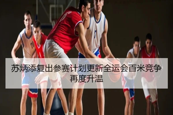 苏炳添复出参赛计划更新全运会百米竞争再度升温