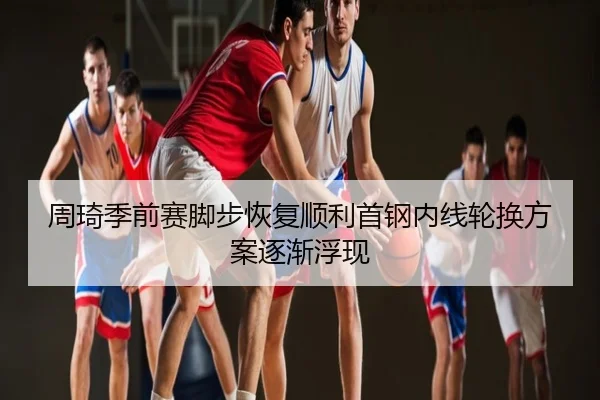 周琦季前赛脚步恢复顺利首钢内线轮换方案逐渐浮现