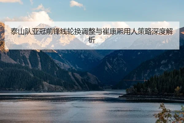 泰山队亚冠前锋线轮换调整与崔康熙用人策略深度解析