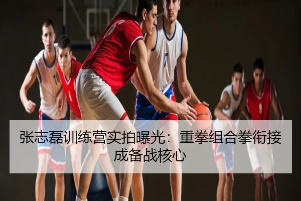 张志磊训练营实拍曝光：重拳组合拳衔接成备战核心